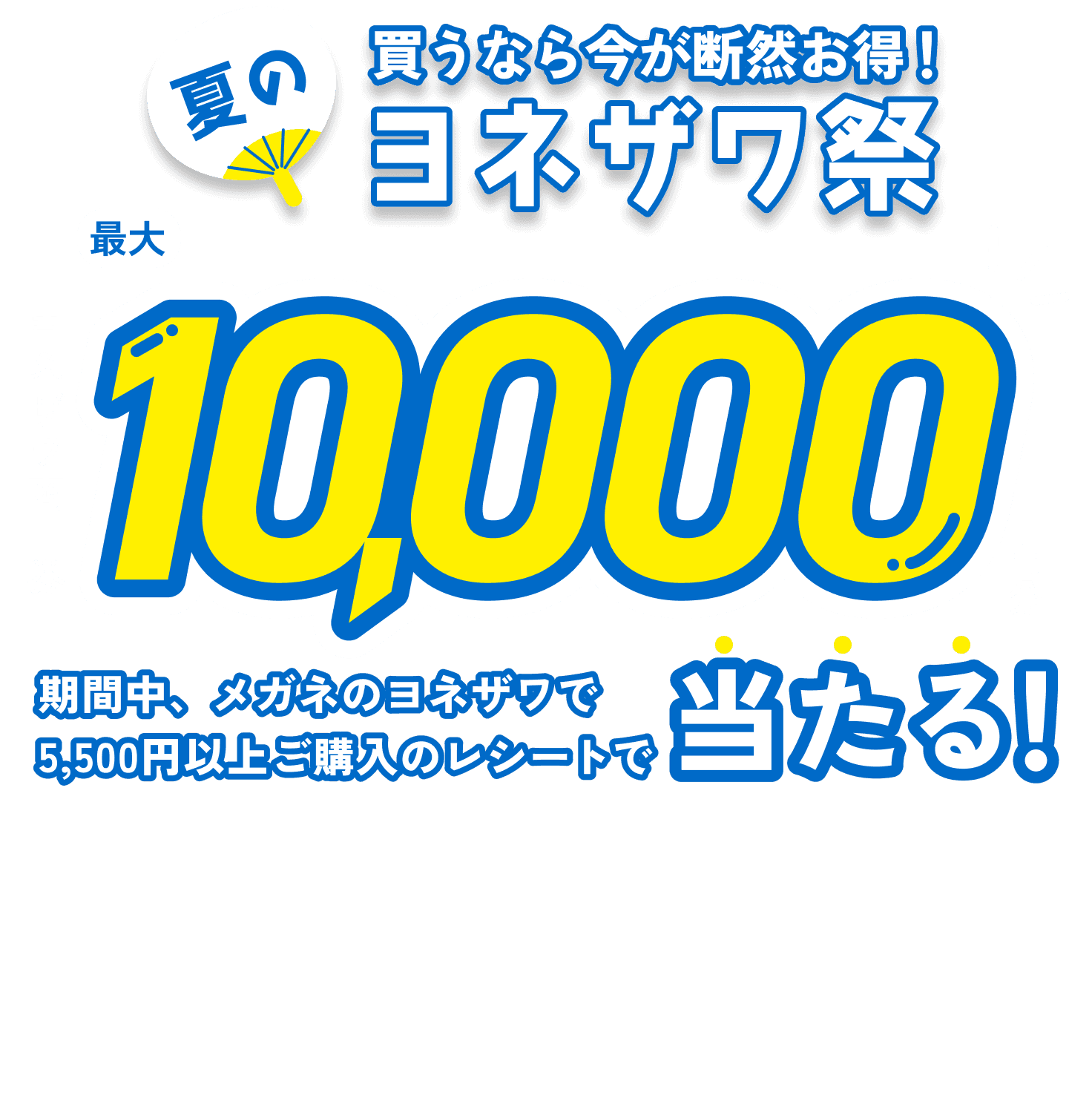 買うなら今が断然お得！夏のヨネザワ祭 レシートキャンペーン2026　ヨネザワでお買い物した方限定！期間中、メガネのヨネザワで5,500円以上ご購入のレシート応募で、ヨネザワで使える商品券が最大10,000円分当たる！