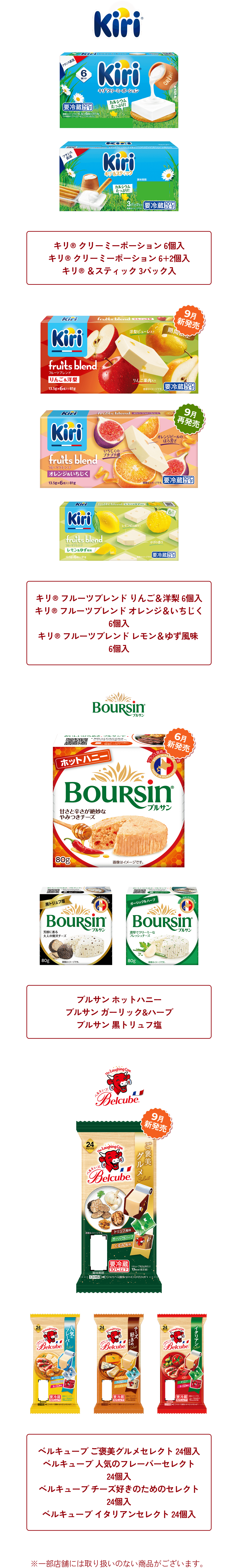 対象商品はこちら　キリ® クリーミーポーション 6個入 キリ® クリーミーポーション 6+2個入 キリ® ＆スティック 3パック入 キリ® フルーツブレンド りんご＆洋梨 6個入 キリ® フルーツブレンド オレンジ＆いちじく 6個入 キリ® フルーツブレンド レモン＆ゆず風味 6個入 ブルサン ホットハニー ブルサン ガーリック&ハーブ ブルサン 黒トリュフ塩 ベルキューブ ご褒美グルメセレクト 24個入 ベルキューブ 人気のフレーバーセレクト 24個入 ベルキューブ チーズ好きのためのセレクト 24個入 ベルキューブ イタリアンセレクト 24個入　※一部店舗には取り扱いのない商品がございます。