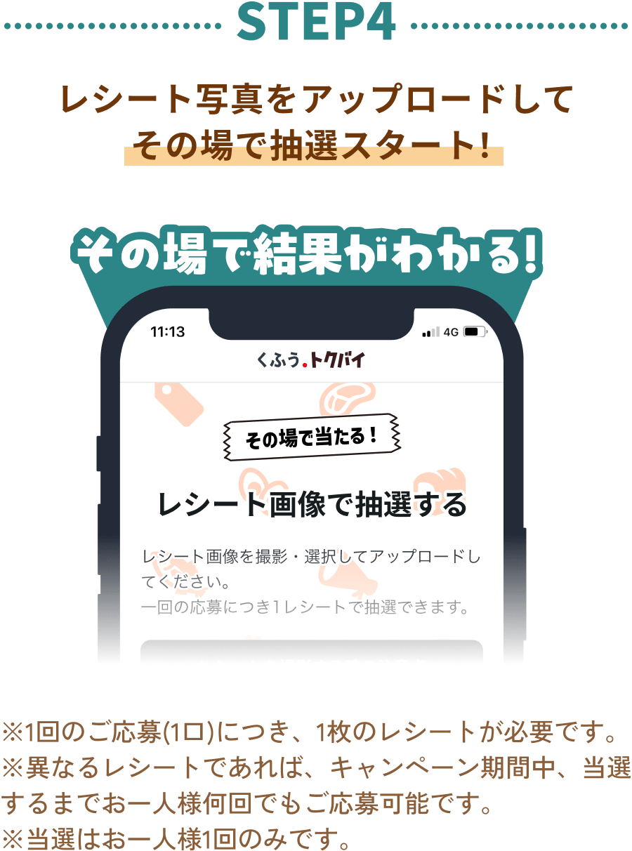 STEP4：レシート写真をアップロードして その場で抽選スタート！その場で結果がわかる！※1回のご応募(1口)につき、1枚のレシートが必要です。 ※異なるレシートであれば、キャンペーン期間中、当選するまでお一人様何回でもご応募可能です。 ※当選はお一人様1回のみです。