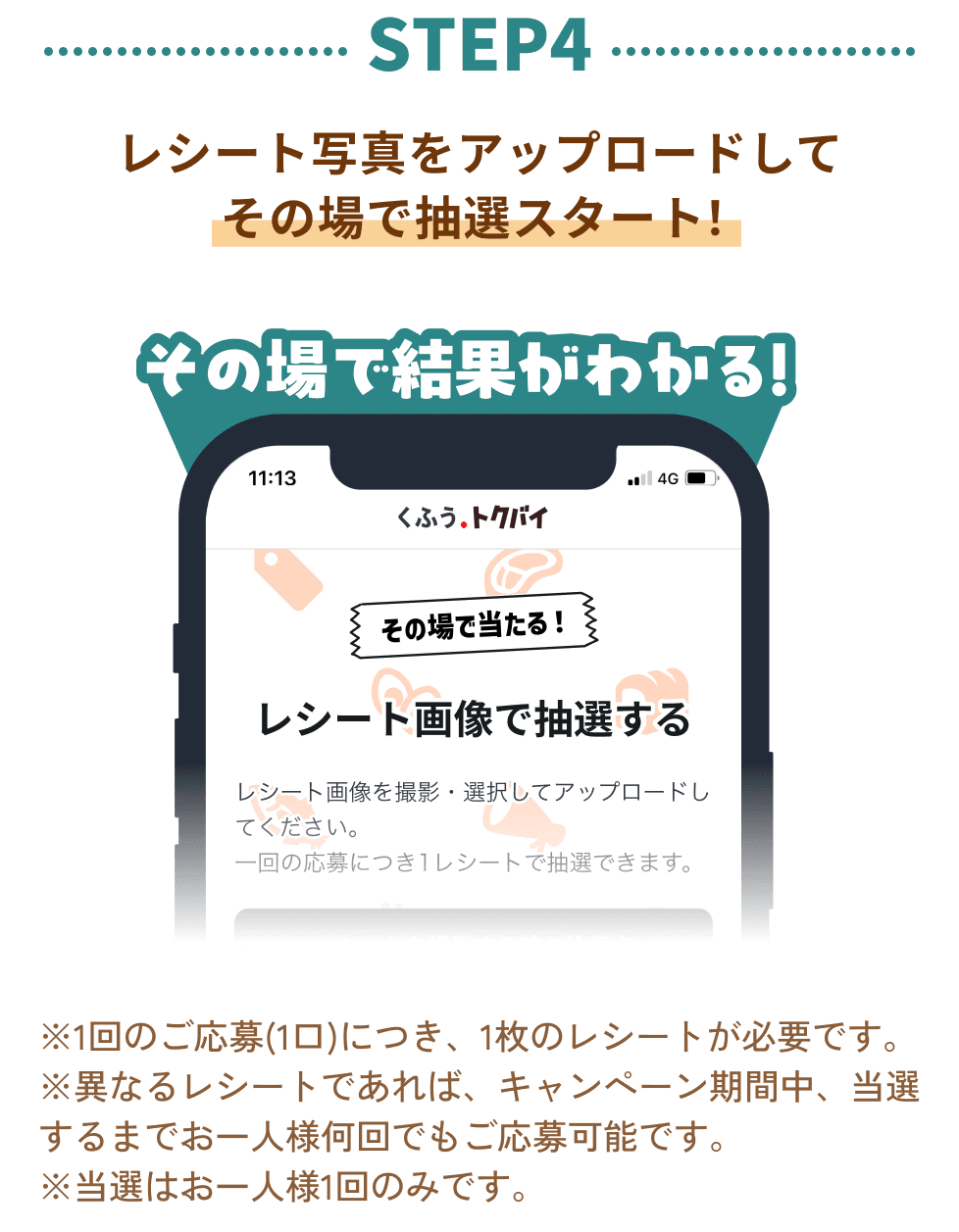 STEP4：レシート写真をアップロードして その場で抽選スタート！その場で結果がわかる！※1回のご応募(1口)につき、1枚のレシートが必要です。 ※異なるレシートであれば、キャンペーン期間中、当選するまでお一人様何回でもご応募可能です。 ※当選はお一人様1回のみです。